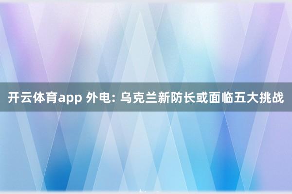 开云体育app 外电: 乌克兰新防长或面临五大挑战