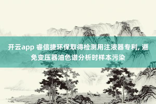 开云app 睿信捷环保取得检测用注液器专利, 避免变压器油色谱分析时样本污染