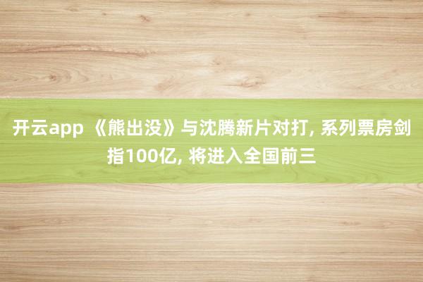 开云app 《熊出没》与沈腾新片对打, 系列票房剑指100亿, 将进入全国前三