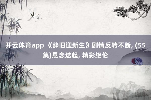 开云体育app 《辞旧迎新生》剧情反转不断, (55集)悬念迭起, 精彩绝伦