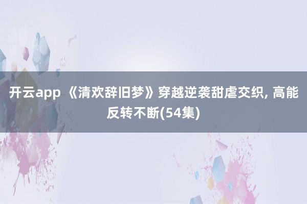 开云app 《清欢辞旧梦》穿越逆袭甜虐交织, 高能反转不断(54集)