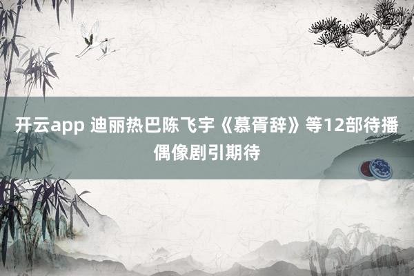 开云app 迪丽热巴陈飞宇《慕胥辞》等12部待播偶像剧引期待
