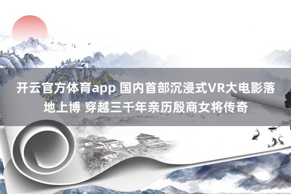 开云官方体育app 国内首部沉浸式VR大电影落地上博 穿越三千年亲历殷商女将传奇