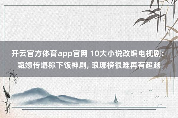 开云官方体育app官网 10大小说改编电视剧: 甄嬛传堪称下饭神剧, 琅琊榜很难再有超越