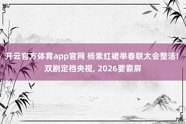 开云官方体育app官网 杨紫红裙举春联太会整活! 双剧定档央视, 2026要霸屏