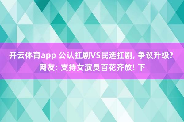 开云体育app 公认扛剧VS民选扛剧, 争议升级? 网友: 支持女演员百花齐放! 下