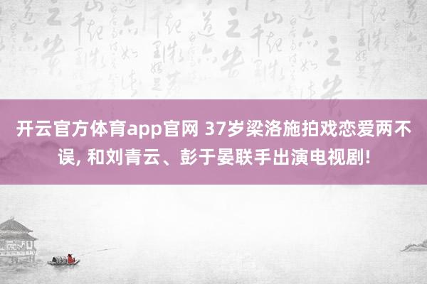 开云官方体育app官网 37岁梁洛施拍戏恋爱两不误, 和刘青云、彭于晏联手出演电视剧!