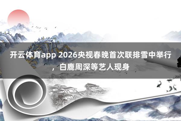 开云体育app 2026央视春晚首次联排雪中举行，白鹿周深等艺人现身