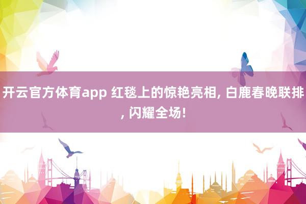 开云官方体育app 红毯上的惊艳亮相, 白鹿春晚联排, 闪耀全场!