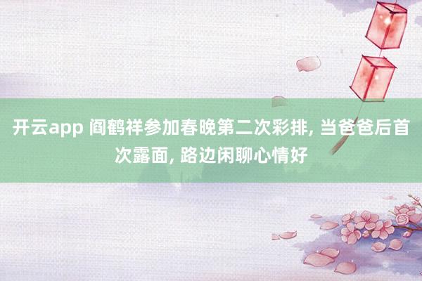 开云app 阎鹤祥参加春晚第二次彩排, 当爸爸后首次露面, 路边闲聊心情好