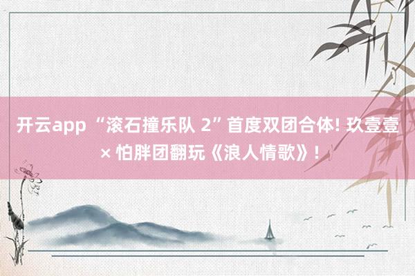 开云app “滚石撞乐队 2”首度双团合体! 玖壹壹 × 怕胖团翻玩《浪人情歌》!