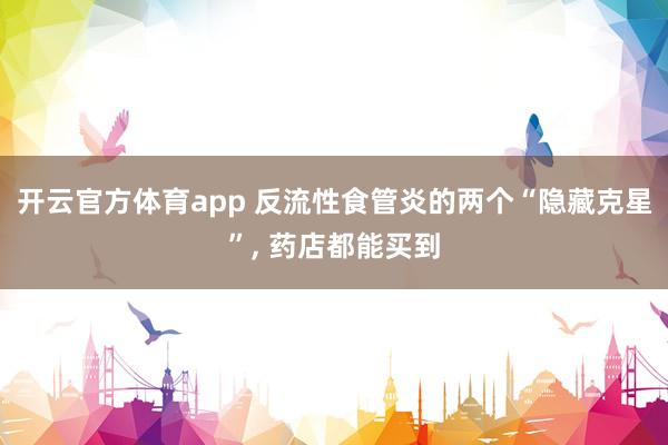 开云官方体育app 反流性食管炎的两个“隐藏克星”, 药店都能买到