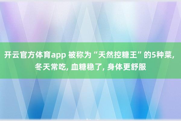 开云官方体育app 被称为“天然控糖王”的5种菜, 冬天常吃, 血糖稳了, 身体更舒服