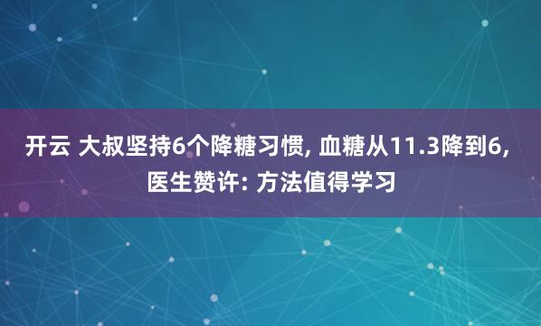 开云 大叔坚持6个降糖习惯, 血糖从11.3降到6, 医生赞许: 方法值得学习
