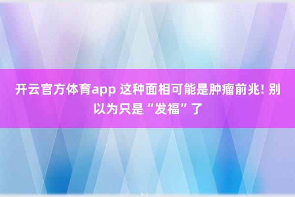 开云官方体育app 这种面相可能是肿瘤前兆! 别以为只是“发福”了