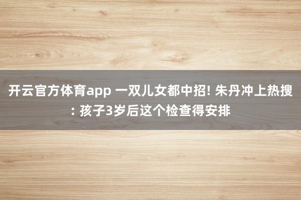 开云官方体育app 一双儿女都中招! 朱丹冲上热搜: 孩子3岁后这个检查得安排