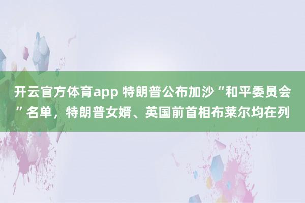 开云官方体育app 特朗普公布加沙“和平委员会”名单，特朗普女婿、英国前首相布莱尔均在列