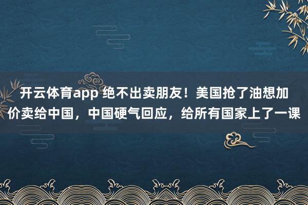 开云体育app 绝不出卖朋友！美国抢了油想加价卖给中国，中国硬气回应，给所有国家上了一课