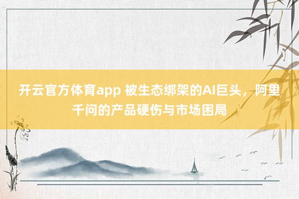 开云官方体育app 被生态绑架的AI巨头,阿里千问的产品硬伤与市场困局