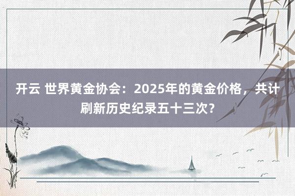 开云 世界黄金协会：2025年的黄金价格，共计刷新历史纪录五十三次？