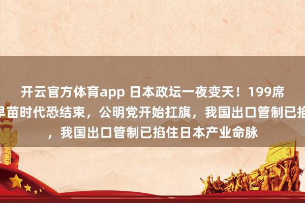 开云官方体育app 日本政坛一夜变天！199席对166席，高市早苗时代恐结束，公明党开始扛旗，我国出口管制已掐住日本产业命脉