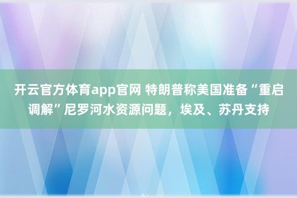 开云官方体育app官网 特朗普称美国准备“重启调解”尼罗河水资源问题，埃及、苏丹支持