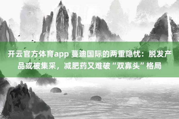 开云官方体育app 蔓迪国际的两重隐忧:脱发产品或被集采,减肥药又难破“双寡头”格局