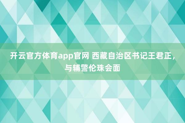 开云官方体育app官网 西藏自治区书记王君正,与辅警伦珠会面