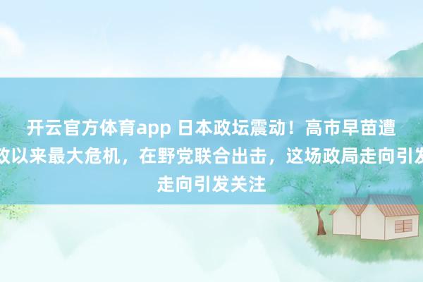 开云官方体育app 日本政坛震动！高市早苗遭遇执政以来最大危机，在野党联合出击，这场政局走向引发关注