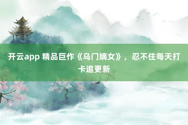 开云app 精品巨作《乌门嫡女》，忍不住每天打卡追更新