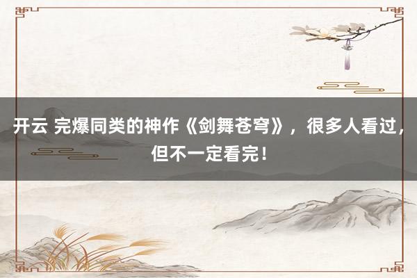 开云 完爆同类的神作《剑舞苍穹》，很多人看过，但不一定看完！