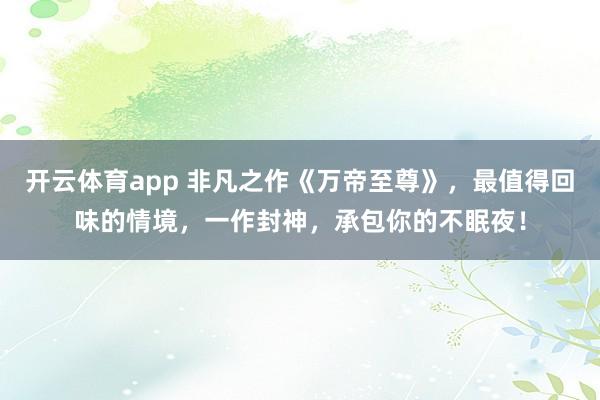 开云体育app 非凡之作《万帝至尊》，最值得回味的情境，一作封神，承包你的不眠夜！