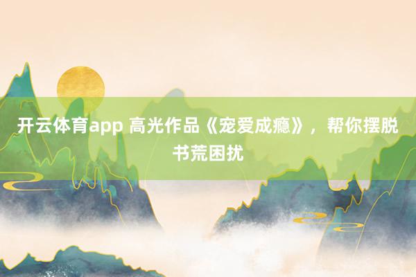 开云体育app 高光作品《宠爱成瘾》,帮你摆脱书荒困扰