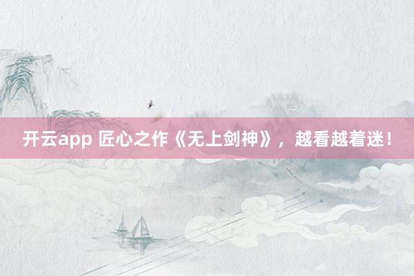 开云app 匠心之作《无上剑神》，越看越着迷！