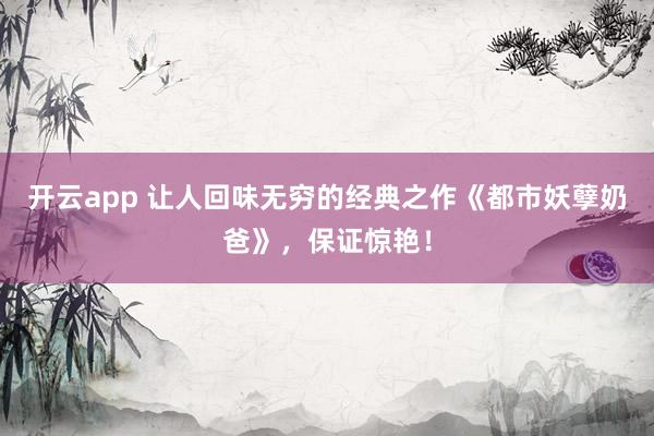 开云app 让人回味无穷的经典之作《都市妖孽奶爸》，保证惊艳！