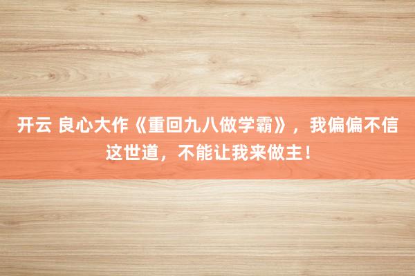 开云 良心大作《重回九八做学霸》，我偏偏不信这世道，不能让我来做主！