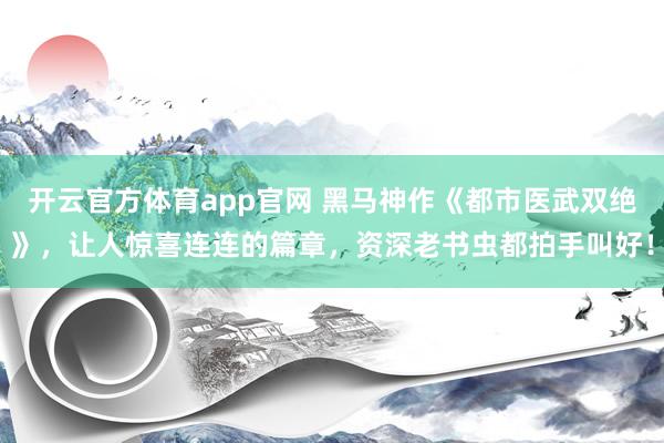 开云官方体育app官网 黑马神作《都市医武双绝》，让人惊喜连连的篇章，资深老书虫都拍手叫好！