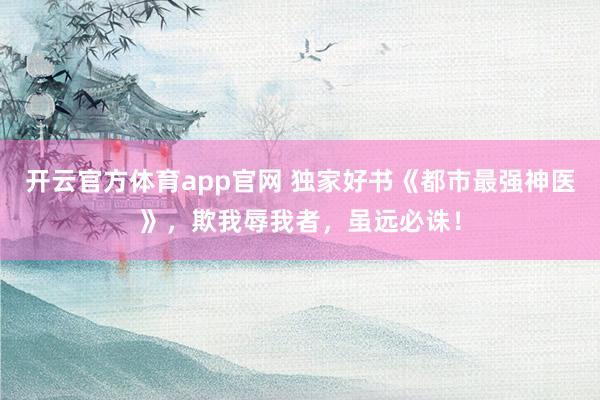 开云官方体育app官网 独家好书《都市最强神医》，欺我辱我者，虽远必诛！