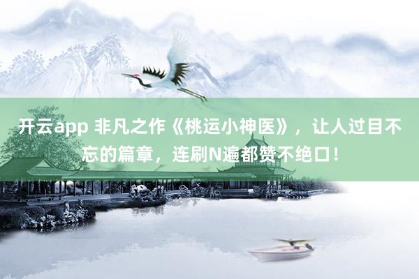 开云app 非凡之作《桃运小神医》，让人过目不忘的篇章，连刷N遍都赞不绝口！