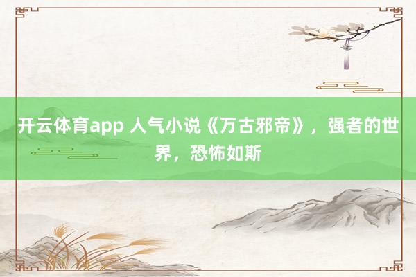 开云体育app 人气小说《万古邪帝》，强者的世界，恐怖如斯