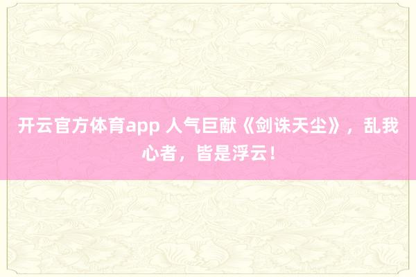 开云官方体育app 人气巨献《剑诛天尘》，乱我心者，皆是浮云！