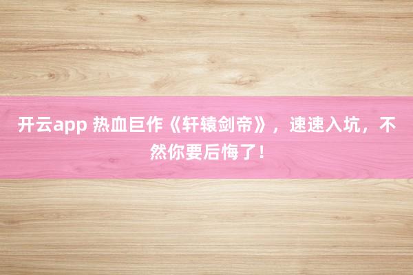 开云app 热血巨作《轩辕剑帝》，速速入坑，不然你要后悔了！