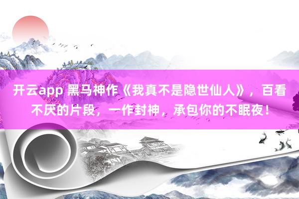开云app 黑马神作《我真不是隐世仙人》，百看不厌的片段，一作封神，承包你的不眠夜！