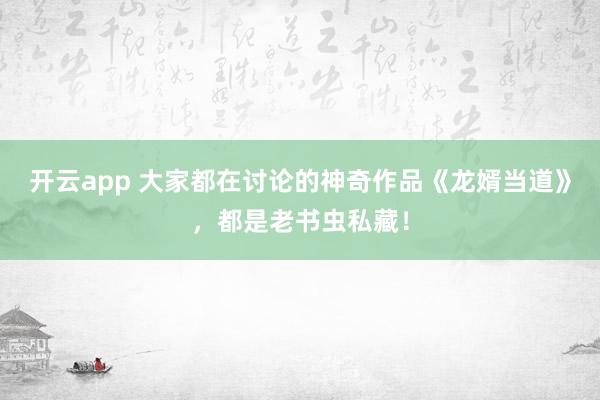 开云app 大家都在讨论的神奇作品《龙婿当道》,都是老书虫私藏!