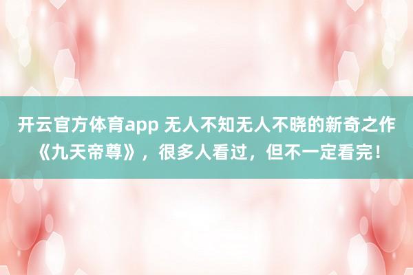 开云官方体育app 无人不知无人不晓的新奇之作《九天帝尊》,很多人看过,但不一定看完!