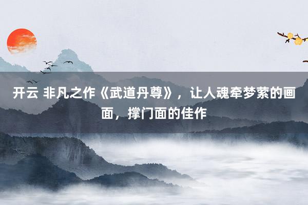 开云 非凡之作《武道丹尊》，让人魂牵梦萦的画面，撑门面的佳作
