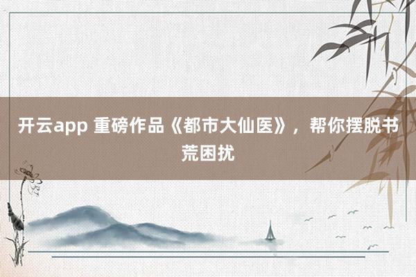 开云app 重磅作品《都市大仙医》，帮你摆脱书荒困扰