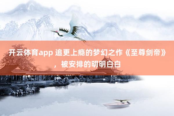 开云体育app 追更上瘾的梦幻之作《至尊剑帝》,被安排的明明白白