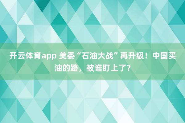 开云体育app 美委“石油大战”再升级！中国买油的路，被谁盯上了？
