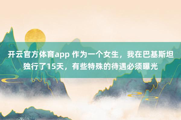 开云官方体育app 作为一个女生，我在巴基斯坦独行了15天，有些特殊的待遇必须曝光